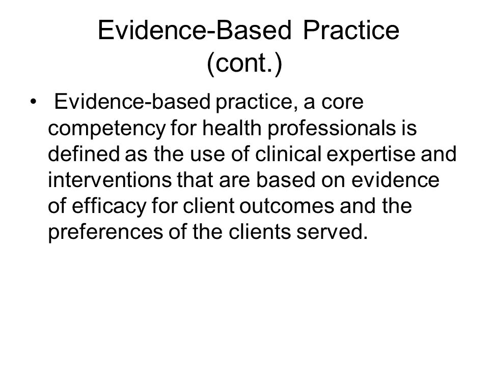 Evidence-Based Practice (cont.) Evidence-based practice, a core competency for health professionals is defined as the use of clinical expertise and interventions that are based on evidence of efficacy for client outcomes and the preferences of the clients served.