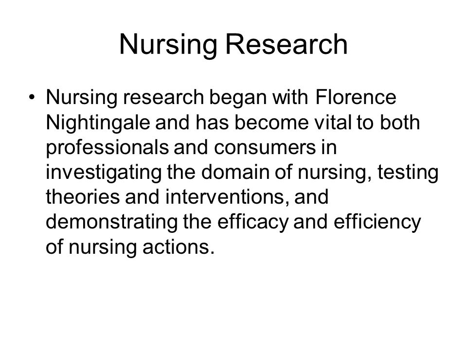 Nursing Research Nursing research began with Florence Nightingale and has become vital to both professionals and consumers in investigating the domain of nursing, testing theories and interventions, and demonstrating the efficacy and efficiency of nursing actions.
