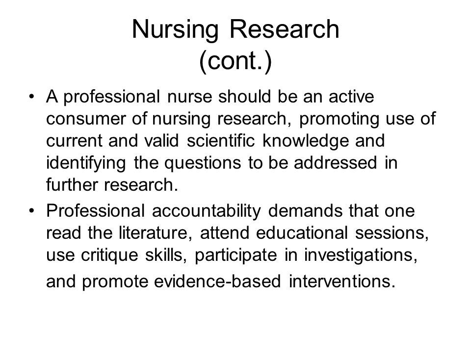 Nursing Research (cont.) A professional nurse should be an active consumer of nursing research, promoting use of current and valid scientific knowledge and identifying the questions to be addressed in further research.