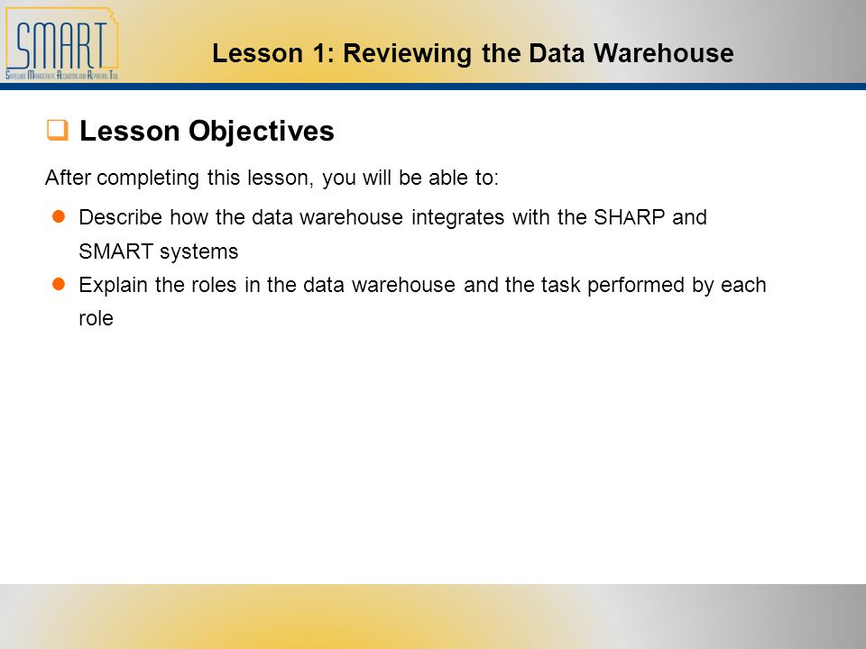  Lesson Objectives After completing this lesson, you will be able to: Describe how the data warehouse integrates with the SH A RP and SMART systems Explain the roles in the data warehouse and the task performed by each role Lesson 1: Reviewing the Data Warehouse