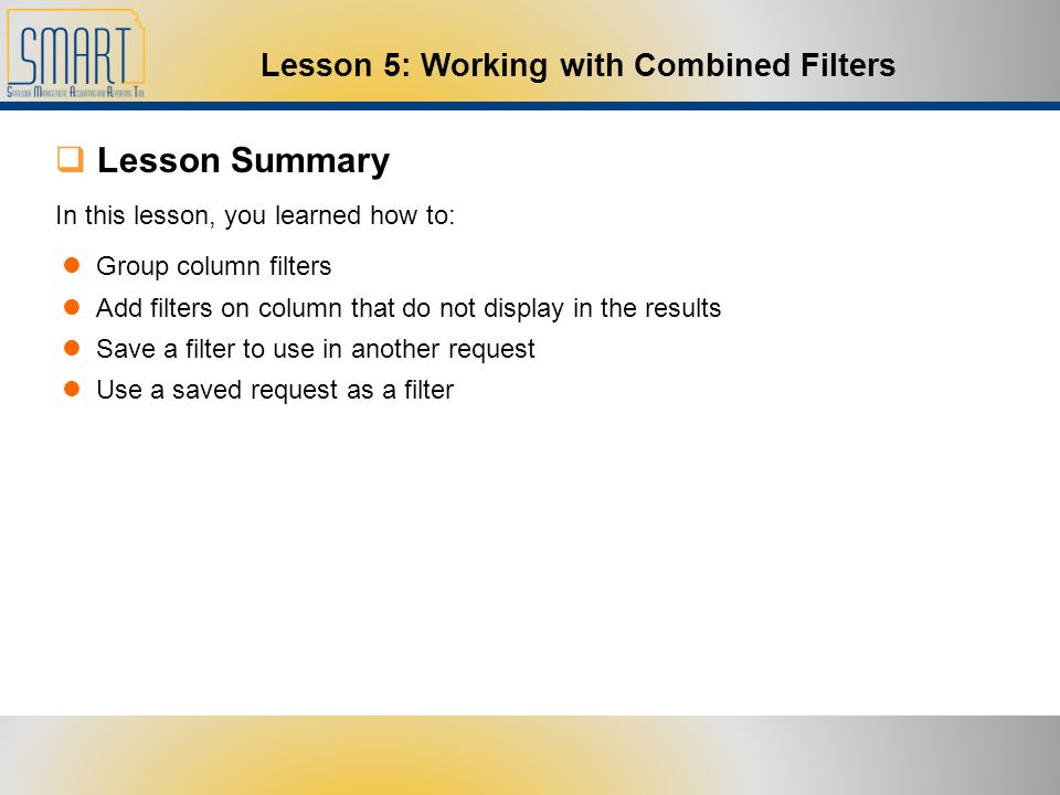  Lesson Summary Group column filters Add filters on column that do not display in the results Save a filter to use in another request Use a saved request as a filter In this lesson, you learned how to: Lesson 5: Working with Combined Filters