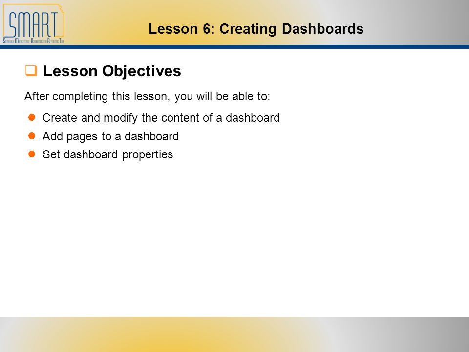  Lesson Objectives After completing this lesson, you will be able to: Create and modify the content of a dashboard Add pages to a dashboard Set dashboard properties Lesson 6: Creating Dashboards