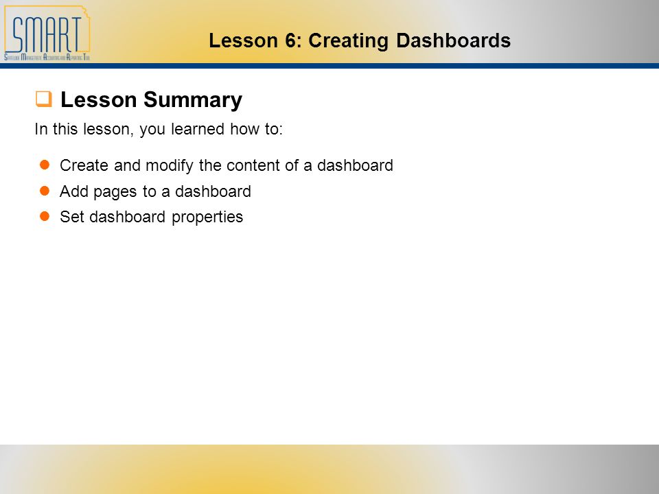  Lesson Summary Create and modify the content of a dashboard Add pages to a dashboard Set dashboard properties In this lesson, you learned how to: Lesson 6: Creating Dashboards