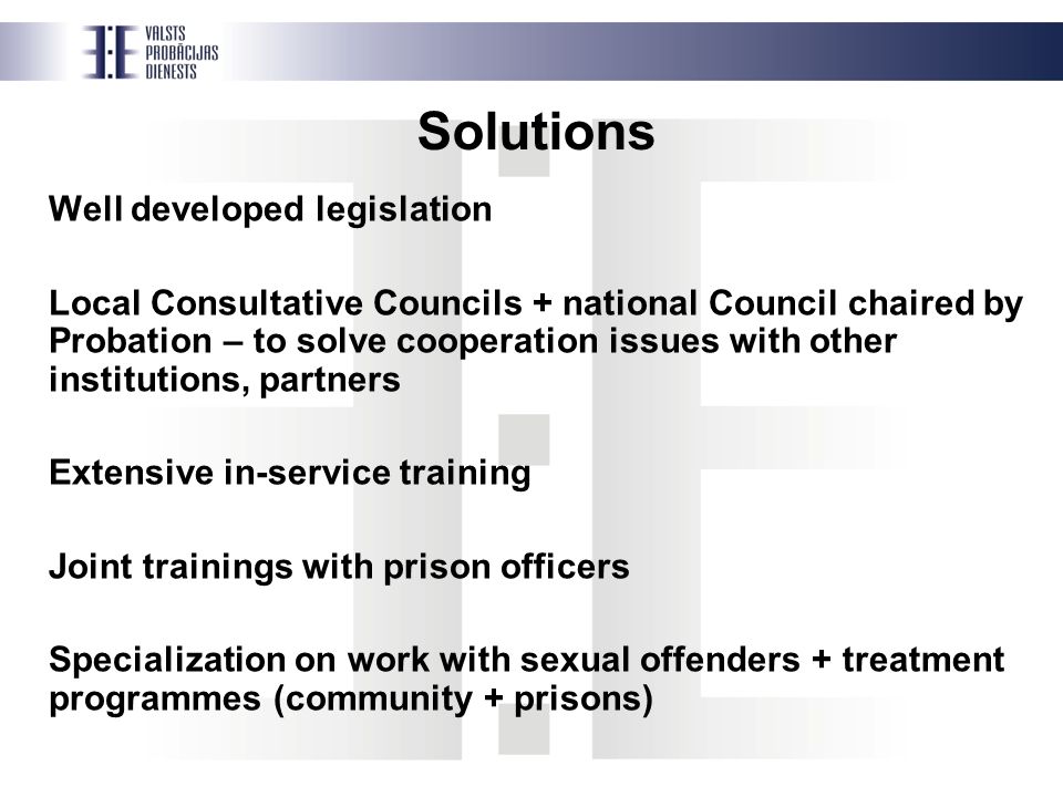 Solutions Well developed legislation Local Consultative Councils + national Council chaired by Probation – to solve cooperation issues with other institutions, partners Extensive in-service training Joint trainings with prison officers Specialization on work with sexual offenders + treatment programmes (community + prisons)