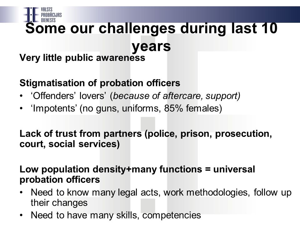 Some our challenges during last 10 years Very little public awareness Stigmatisation of probation officers ‘Offenders’ lovers’ (because of aftercare, support) ‘Impotents’ (no guns, uniforms, 85% females) Lack of trust from partners (police, prison, prosecution, court, social services) Low population density+many functions = universal probation officers Need to know many legal acts, work methodologies, follow up their changes Need to have many skills, competencies