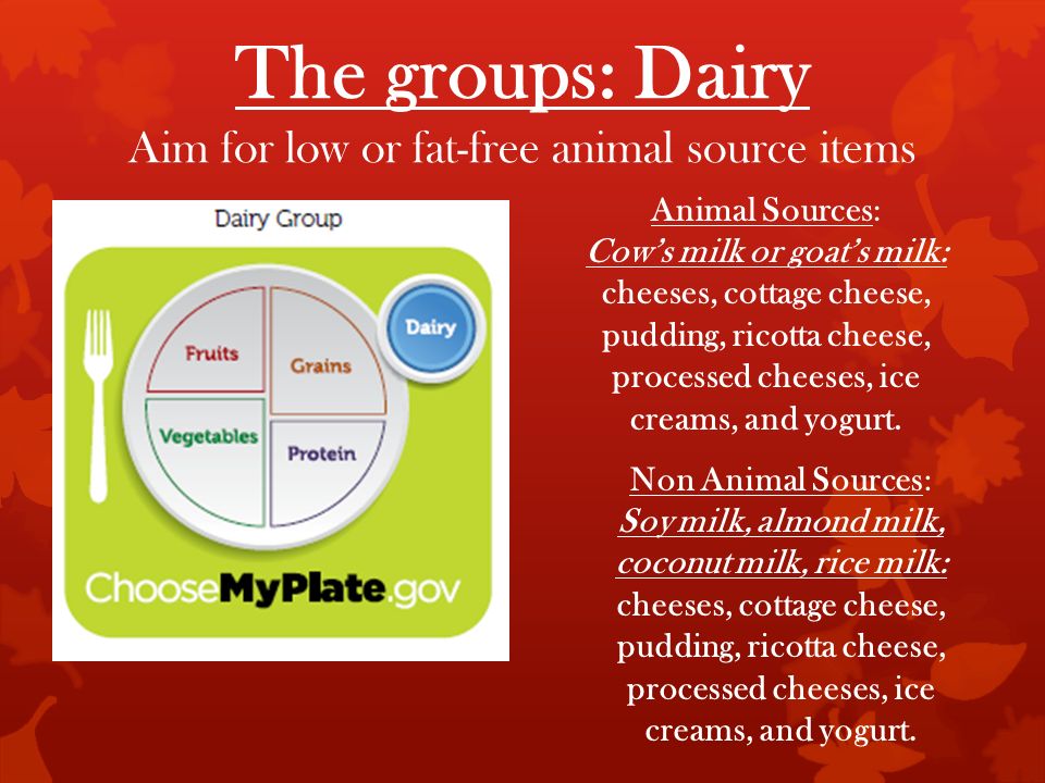 The groups: Dairy Aim for low or fat-free animal source items Animal Sources: Cow’s milk or goat’s milk: cheeses, cottage cheese, pudding, ricotta cheese, processed cheeses, ice creams, and yogurt.