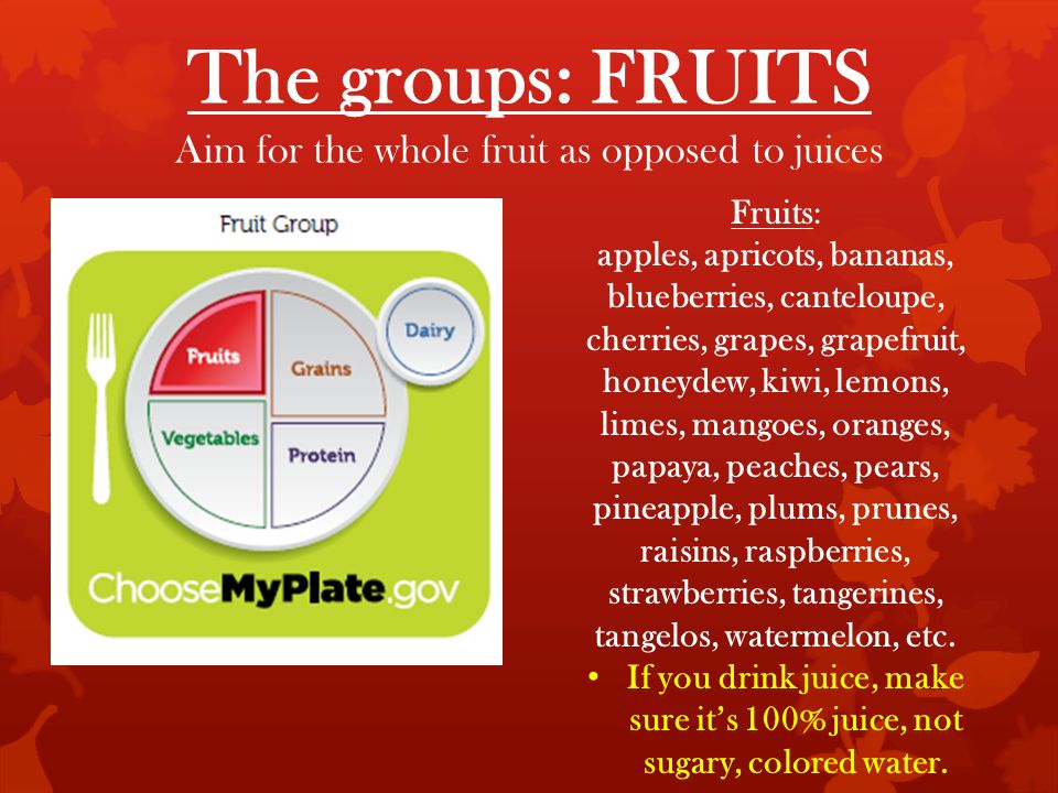 The groups: FRUITS Aim for the whole fruit as opposed to juices Fruits: apples, apricots, bananas, blueberries, canteloupe, cherries, grapes, grapefruit, honeydew, kiwi, lemons, limes, mangoes, oranges, papaya, peaches, pears, pineapple, plums, prunes, raisins, raspberries, strawberries, tangerines, tangelos, watermelon, etc.