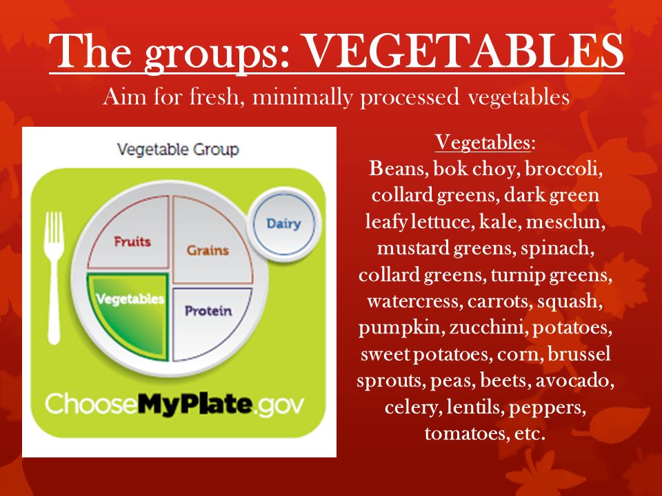 The groups: VEGETABLES Aim for fresh, minimally processed vegetables Vegetables: Beans, bok choy, broccoli, collard greens, dark green leafy lettuce, kale, mesclun, mustard greens, spinach, collard greens, turnip greens, watercress, carrots, squash, pumpkin, zucchini, potatoes, sweet potatoes, corn, brussel sprouts, peas, beets, avocado, celery, lentils, peppers, tomatoes, etc.
