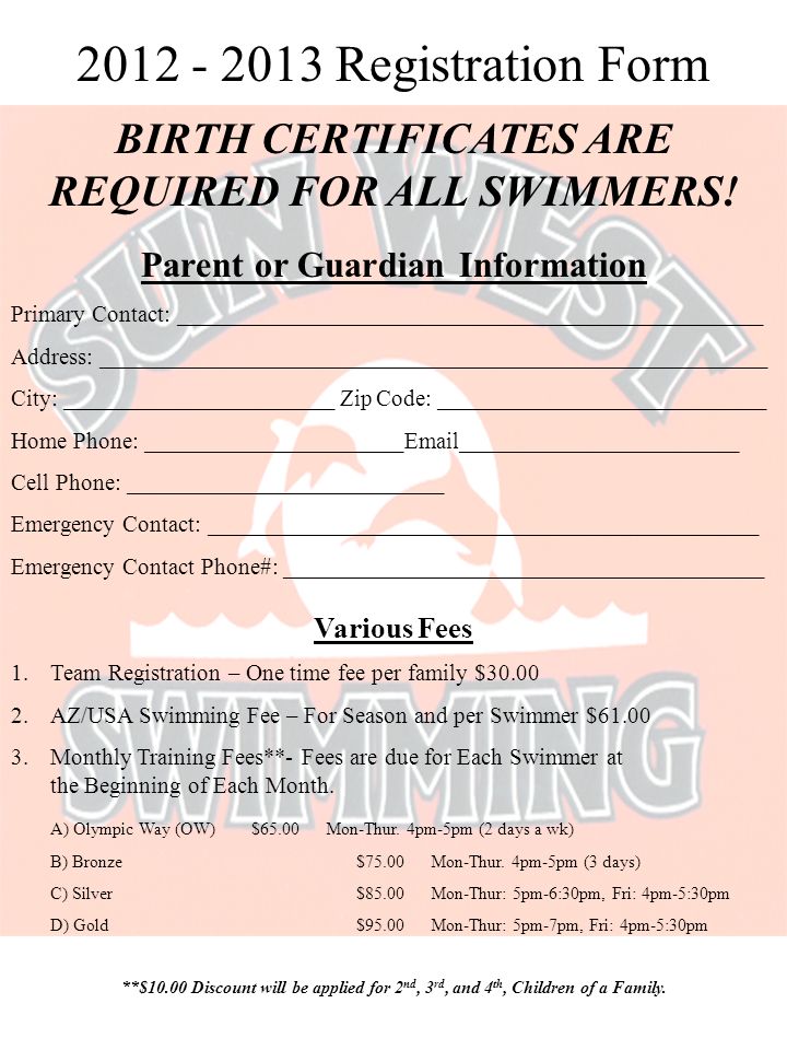 Registration Form Parent or Guardian Information Primary Contact: __________________________________________________ Address: _________________________________________________________ City: _______________________ Zip Code: ____________________________ Home Phone: ______________________ ________________________ Cell Phone: ___________________________ Emergency Contact: _______________________________________________ Emergency Contact Phone#: _________________________________________ BIRTH CERTIFICATES ARE REQUIRED FOR ALL SWIMMERS.