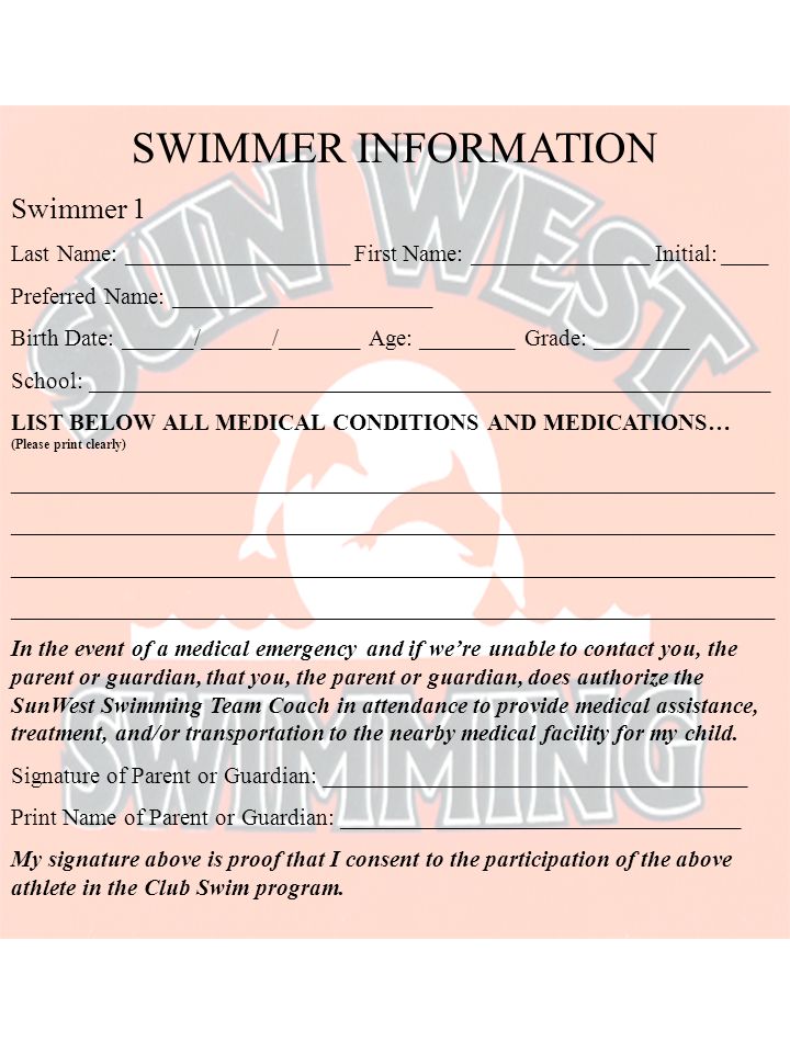 SWIMMER INFORMATION Swimmer 1 Last Name: ___________________ First Name: _______________ Initial: ____ Preferred Name: ______________________ Birth Date: ______/______/_______ Age: ________ Grade: ________ School: __________________________________________________________ LIST BELOW ALL MEDICAL CONDITIONS AND MEDICATIONS… (Please print clearly) _________________________________________________________________ In the event of a medical emergency and if we’re unable to contact you, the parent or guardian, that you, the parent or guardian, does authorize the SunWest Swimming Team Coach in attendance to provide medical assistance, treatment, and/or transportation to the nearby medical facility for my child.