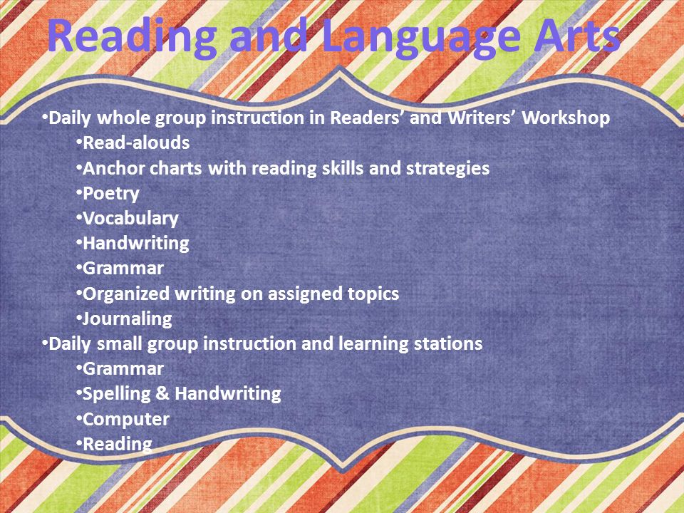 Reading and Language Arts Daily whole group instruction in Readers’ and Writers’ Workshop Read-alouds Anchor charts with reading skills and strategies Poetry Vocabulary Handwriting Grammar Organized writing on assigned topics Journaling Daily small group instruction and learning stations Grammar Spelling & Handwriting Computer Reading