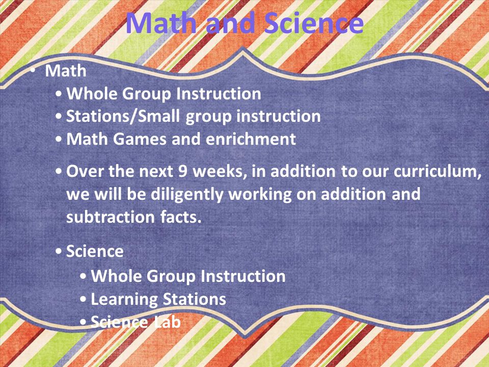 Math and Science Math Whole Group Instruction Stations/Small group instruction Math Games and enrichment Over the next 9 weeks, in addition to our curriculum, we will be diligently working on addition and subtraction facts.