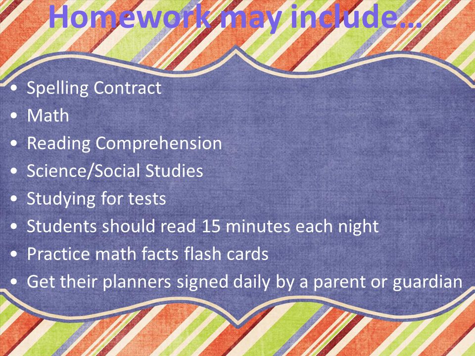 Homework may include… Spelling Contract Math Reading Comprehension Science/Social Studies Studying for tests Students should read 15 minutes each night Practice math facts flash cards Get their planners signed daily by a parent or guardian