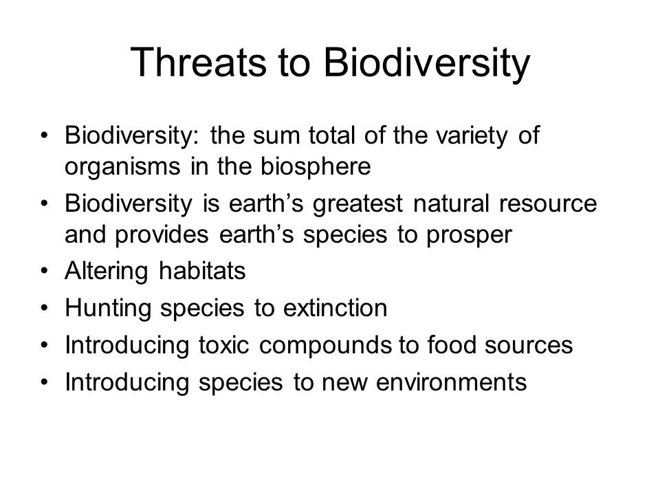 Threats to Biodiversity Biodiversity: the sum total of the variety of organisms in the biosphere Biodiversity is earth’s greatest natural resource and provides earth’s species to prosper Altering habitats Hunting species to extinction Introducing toxic compounds to food sources Introducing species to new environments