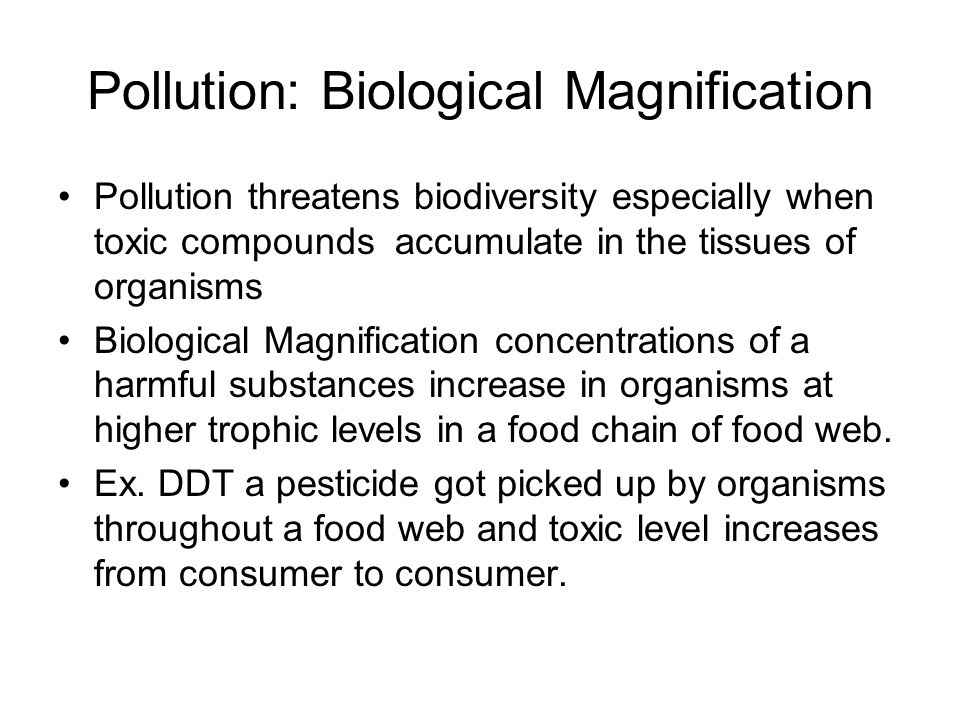 Pollution: Biological Magnification Pollution threatens biodiversity especially when toxic compounds accumulate in the tissues of organisms Biological Magnification concentrations of a harmful substances increase in organisms at higher trophic levels in a food chain of food web.