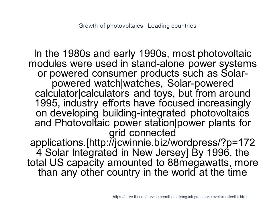 Growth of photovoltaics - Leading countries 1 In the 1980s and early 1990s, most photovoltaic modules were used in stand-alone power systems or powered consumer products such as Solar- powered watch|watches, Solar-powered calculator|calculators and toys, but from around 1995, industry efforts have focused increasingly on developing building-integrated photovoltaics and Photovoltaic power station|power plants for grid connected applications.[  p=172 4 Solar Integrated in New Jersey] By 1996, the total US capacity amounted to 88megawatts, more than any other country in the world at the time