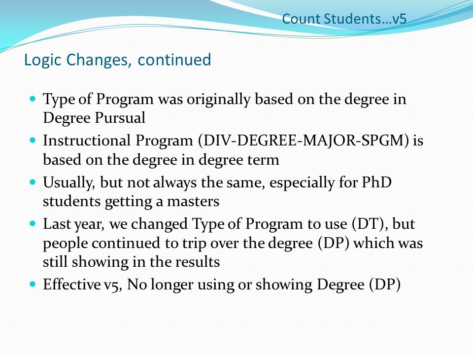 Logic Changes, continued Type of Program was originally based on the degree in Degree Pursual Instructional Program (DIV-DEGREE-MAJOR-SPGM) is based on the degree in degree term Usually, but not always the same, especially for PhD students getting a masters Last year, we changed Type of Program to use (DT), but people continued to trip over the degree (DP) which was still showing in the results Effective v5, No longer using or showing Degree (DP) Count Students…v5