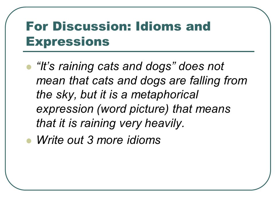 For Discussion: Idioms and Expressions It’s raining cats and dogs does not mean that cats and dogs are falling from the sky, but it is a metaphorical expression (word picture) that means that it is raining very heavily.