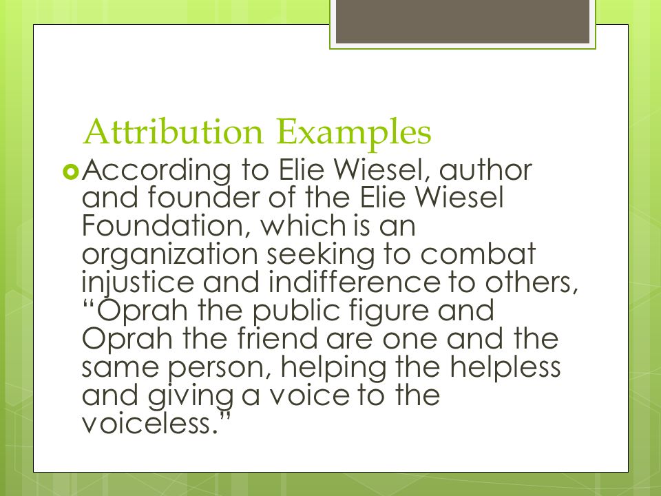 Attribution Examples  According to Elie Wiesel, author and founder of the Elie Wiesel Foundation, which is an organization seeking to combat injustice and indifference to others, Oprah the public figure and Oprah the friend are one and the same person, helping the helpless and giving a voice to the voiceless.