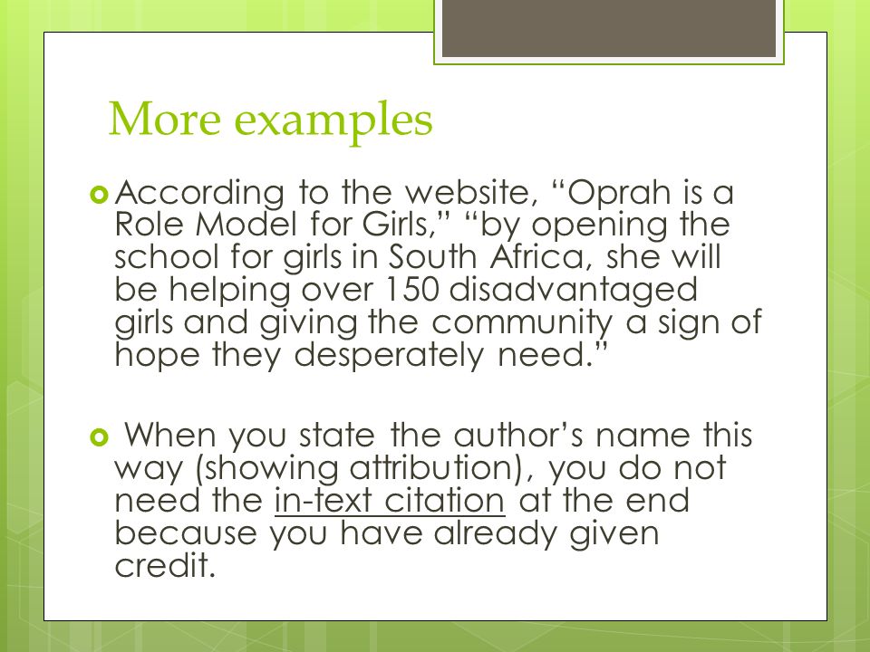 More examples  According to the website, Oprah is a Role Model for Girls, by opening the school for girls in South Africa, she will be helping over 150 disadvantaged girls and giving the community a sign of hope they desperately need.  When you state the author’s name this way (showing attribution), you do not need the in-text citation at the end because you have already given credit.