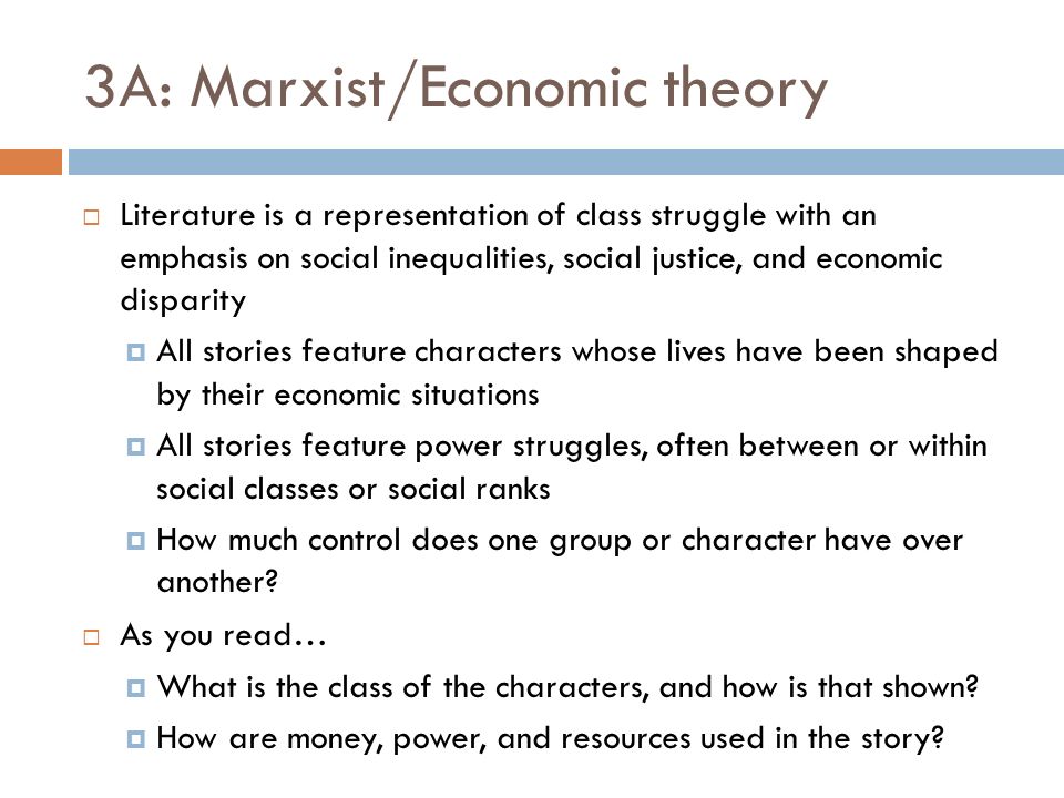 3A: Marxist/Economic theory  Literature is a representation of class struggle with an emphasis on social inequalities, social justice, and economic disparity  All stories feature characters whose lives have been shaped by their economic situations  All stories feature power struggles, often between or within social classes or social ranks  How much control does one group or character have over another.