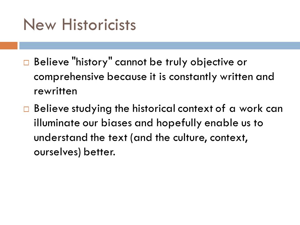 New Historicists  Believe history cannot be truly objective or comprehensive because it is constantly written and rewritten  Believe studying the historical context of a work can illuminate our biases and hopefully enable us to understand the text (and the culture, context, ourselves) better.
