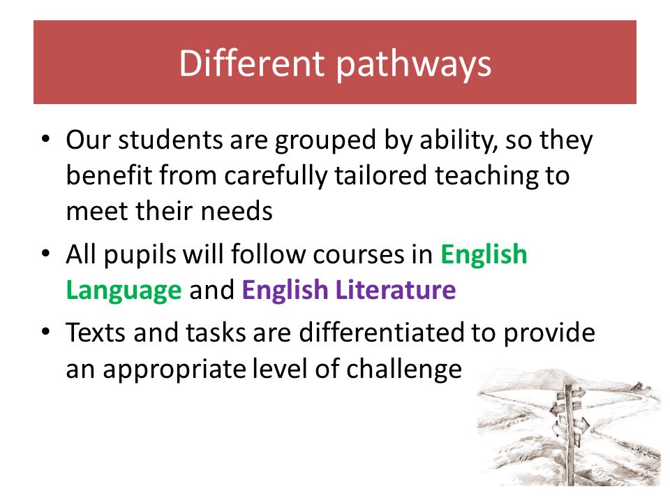 Different pathways Our students are grouped by ability, so they benefit from carefully tailored teaching to meet their needs All pupils will follow courses in English Language and English Literature Texts and tasks are differentiated to provide an appropriate level of challenge