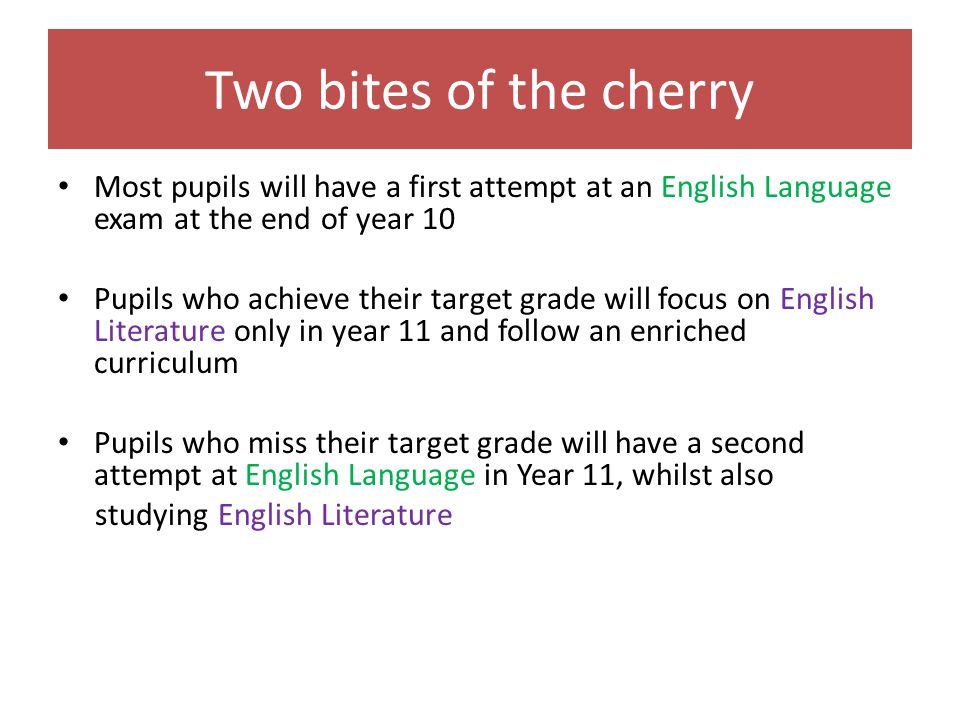 Two bites of the cherry Most pupils will have a first attempt at an English Language exam at the end of year 10 Pupils who achieve their target grade will focus on English Literature only in year 11 and follow an enriched curriculum Pupils who miss their target grade will have a second attempt at English Language in Year 11, whilst also studying English Literature