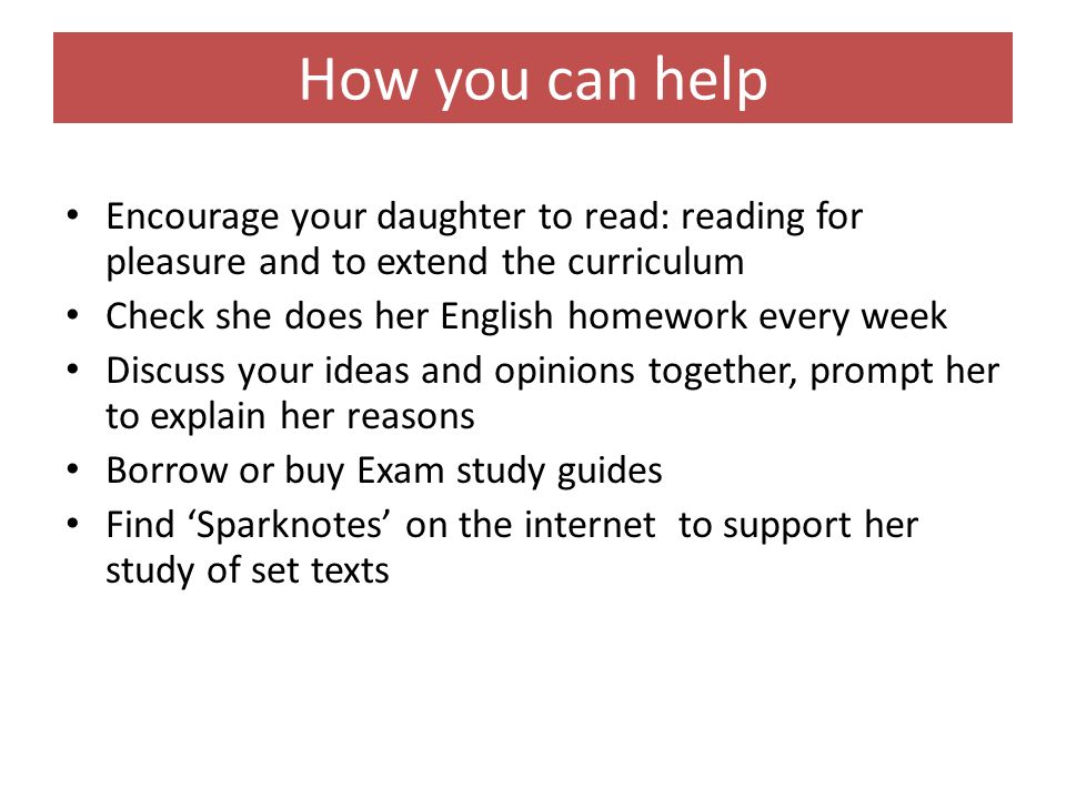 How you can help Encourage your daughter to read: reading for pleasure and to extend the curriculum Check she does her English homework every week Discuss your ideas and opinions together, prompt her to explain her reasons Borrow or buy Exam study guides Find ‘Sparknotes’ on the internet to support her study of set texts