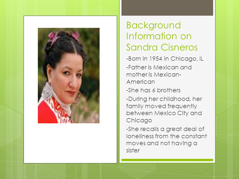 Background Information on Sandra Cisneros -Born in 1954 in Chicago, IL -Father is Mexican and mother is Mexican- American -She has 6 brothers -During her childhood, her family moved frequently between Mexico City and Chicago -She recalls a great deal of loneliness from the constant moves and not having a sister