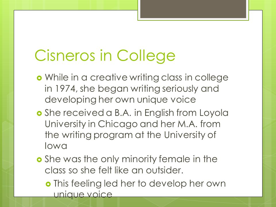 Cisneros in College  While in a creative writing class in college in 1974, she began writing seriously and developing her own unique voice  She received a B.A.