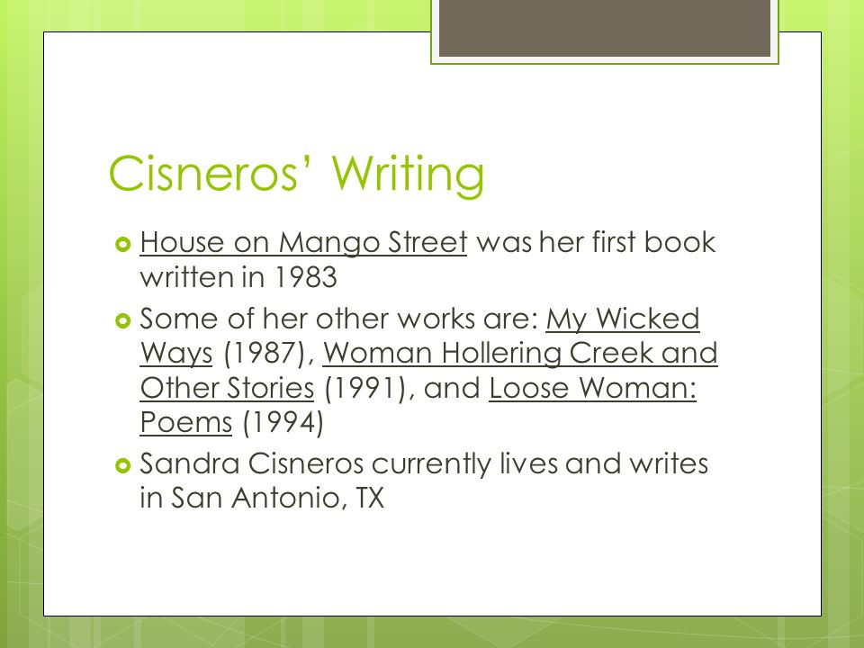 Cisneros’ Writing  House on Mango Street was her first book written in 1983  Some of her other works are: My Wicked Ways (1987), Woman Hollering Creek and Other Stories (1991), and Loose Woman: Poems (1994)  Sandra Cisneros currently lives and writes in San Antonio, TX