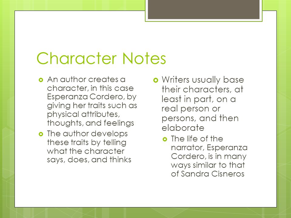 Character Notes  An author creates a character, in this case Esperanza Cordero, by giving her traits such as physical attributes, thoughts, and feelings  The author develops these traits by telling what the character says, does, and thinks  Writers usually base their characters, at least in part, on a real person or persons, and then elaborate  The life of the narrator, Esperanza Cordero, is in many ways similar to that of Sandra Cisneros