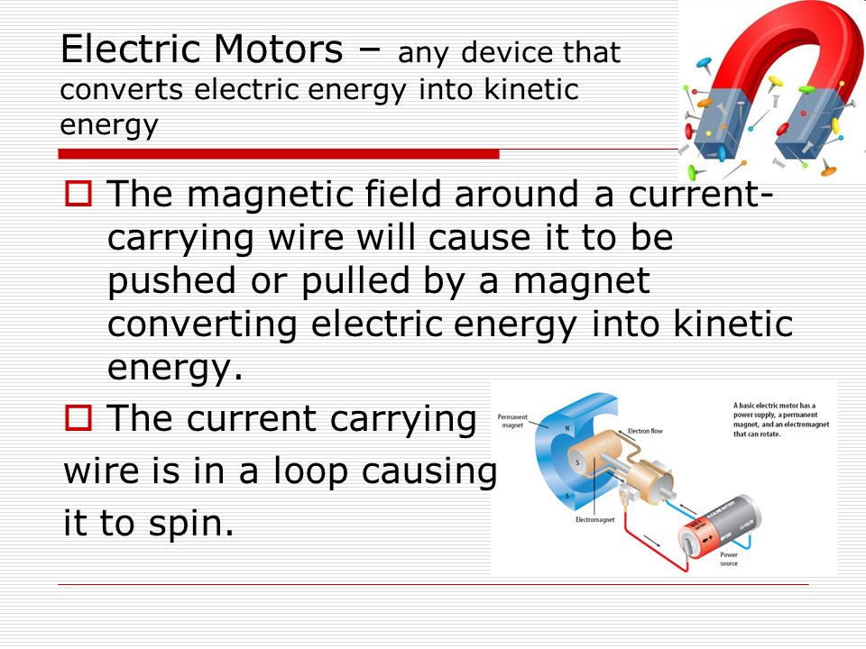 Electric Motors – any device that converts electric energy into kinetic energy  The magnetic field around a current- carrying wire will cause it to be pushed or pulled by a magnet converting electric energy into kinetic energy.