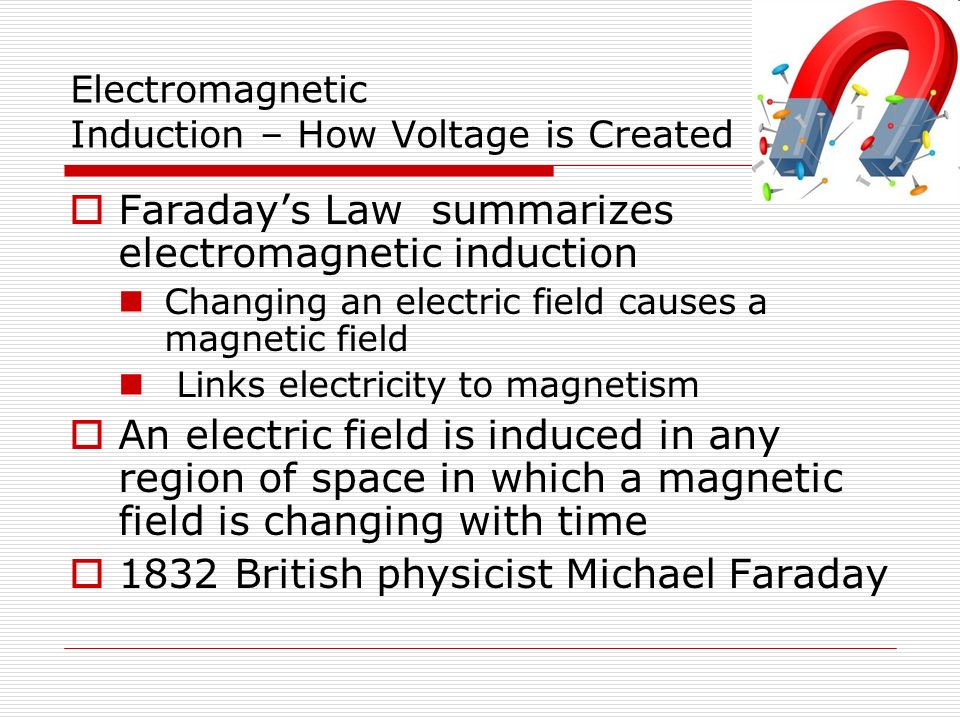 Electromagnetic Induction – How Voltage is Created  Faraday’s Law summarizes electromagnetic induction Changing an electric field causes a magnetic field Links electricity to magnetism  An electric field is induced in any region of space in which a magnetic field is changing with time  1832 British physicist Michael Faraday