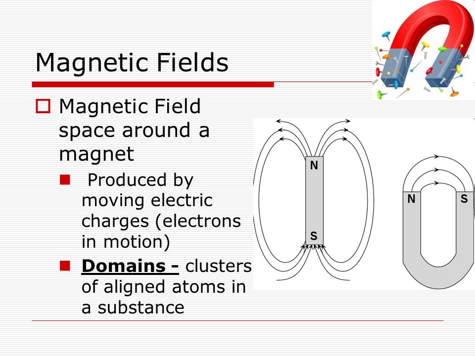 Magnetic Fields  Magnetic Field space around a magnet Produced by moving electric charges (electrons in motion) Domains - clusters of aligned atoms in a substance