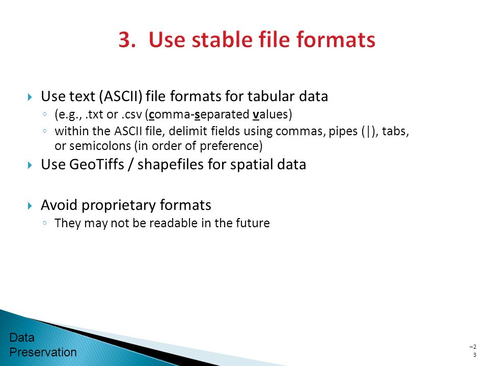 Data Preservation  Use text (ASCII) file formats for tabular data ◦ (e.g.,.txt or.csv (comma-separated values) ◦ within the ASCII file, delimit fields using commas, pipes (|), tabs, or semicolons (in order of preference)  Use GeoTiffs / shapefiles for spatial data  Avoid proprietary formats ◦ They may not be readable in the future –2323