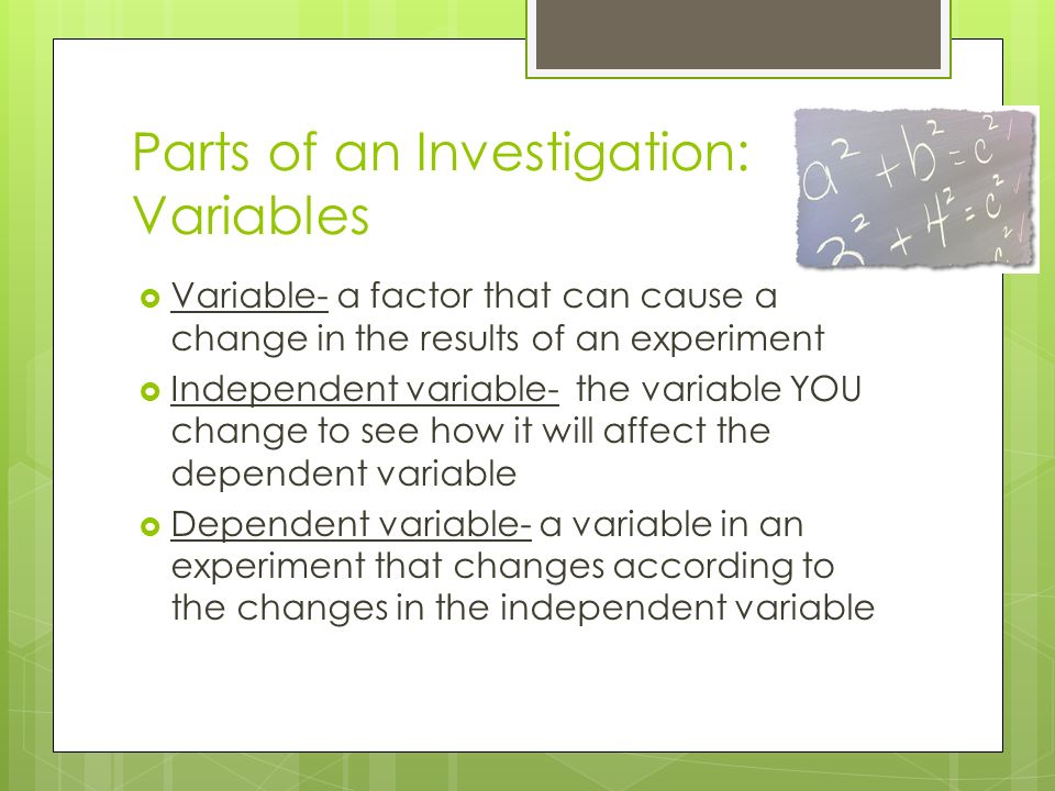 Parts of an Investigation: Variables  Variable- a factor that can cause a change in the results of an experiment  Independent variable- the variable YOU change to see how it will affect the dependent variable  Dependent variable- a variable in an experiment that changes according to the changes in the independent variable