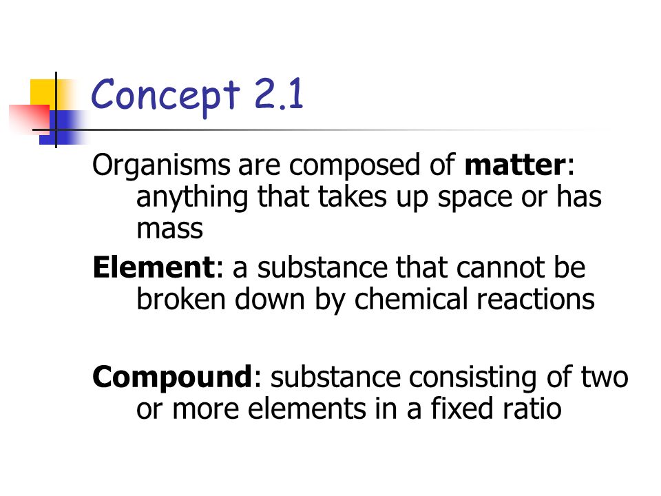Concept 2.1 Organisms are composed of matter: anything that takes up space or has mass Element: a substance that cannot be broken down by chemical reactions Compound: substance consisting of two or more elements in a fixed ratio