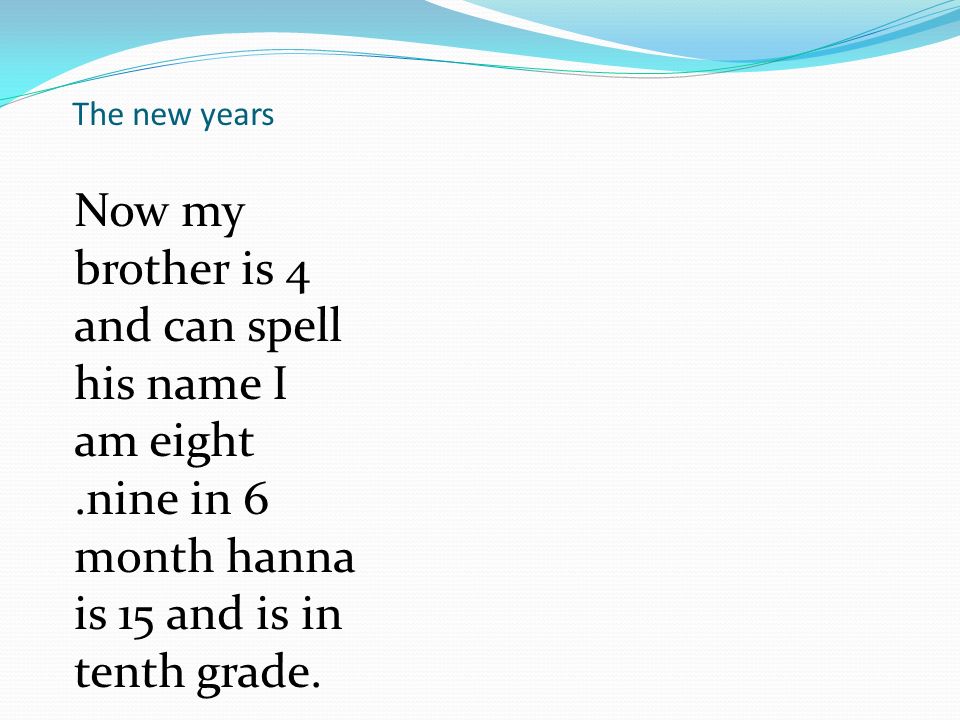 The new years Now my brother is 4 and can spell his name I am eight.nine in 6 month hanna is 15 and is in tenth grade.