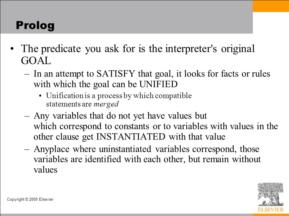 Copyright © 2009 Elsevier Prolog The predicate you ask for is the interpreter s original GOAL –In an attempt to SATISFY that goal, it looks for facts or rules with which the goal can be UNIFIED Unification is a process by which compatible statements are merged –Any variables that do not yet have values but which correspond to constants or to variables with values in the other clause get INSTANTIATED with that value –Anyplace where uninstantiated variables correspond, those variables are identified with each other, but remain without values