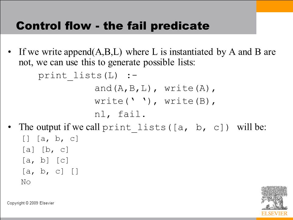 Copyright © 2009 Elsevier Control flow - the fail predicate If we write append(A,B,L) where L is instantiated by A and B are not, we can use this to generate possible lists: print_lists(L) :- and(A,B,L), write(A), write(‘ ‘), write(B), nl, fail.