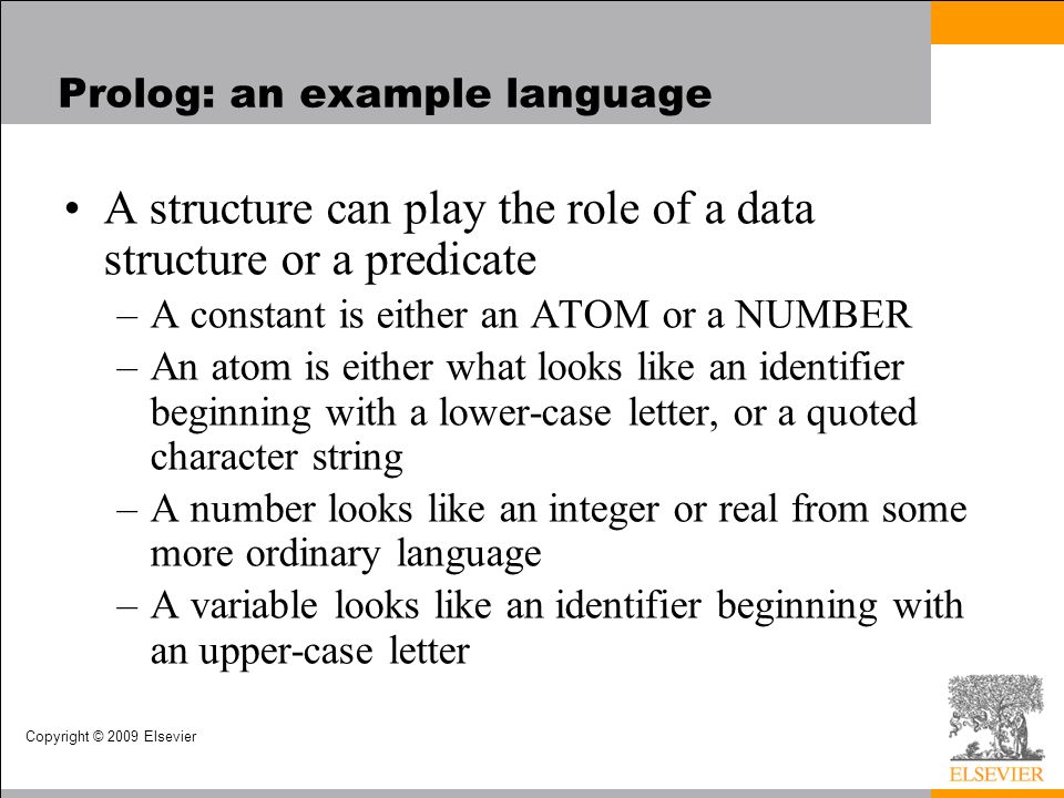 Copyright © 2009 Elsevier Prolog: an example language A structure can play the role of a data structure or a predicate –A constant is either an ATOM or a NUMBER –An atom is either what looks like an identifier beginning with a lower-case letter, or a quoted character string –A number looks like an integer or real from some more ordinary language –A variable looks like an identifier beginning with an upper-case letter