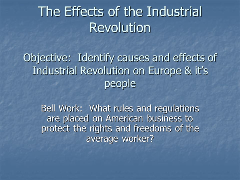 The Effects of the Industrial Revolution Objective: Identify causes and effects of Industrial Revolution on Europe & it’s people Bell Work: What rules and regulations are placed on American business to protect the rights and freedoms of the average worker