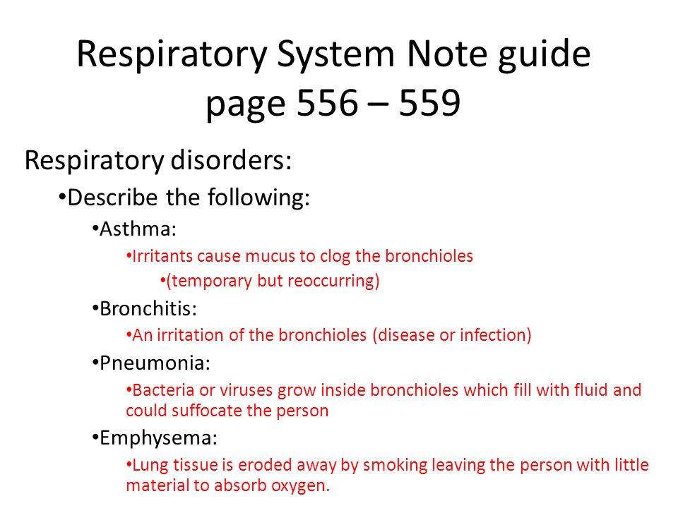 Respiratory System Note guide page 556 – 559 Respiratory disorders: Describe the following: Asthma: Irritants cause mucus to clog the bronchioles (temporary but reoccurring) Bronchitis: An irritation of the bronchioles (disease or infection) Pneumonia: Bacteria or viruses grow inside bronchioles which fill with fluid and could suffocate the person Emphysema: Lung tissue is eroded away by smoking leaving the person with little material to absorb oxygen.
