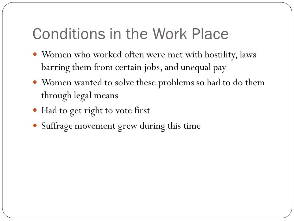 Conditions in the Work Place Women who worked often were met with hostility, laws barring them from certain jobs, and unequal pay Women wanted to solve these problems so had to do them through legal means Had to get right to vote first Suffrage movement grew during this time
