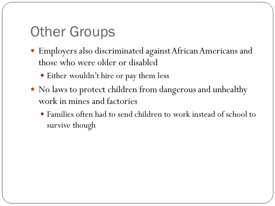 Other Groups Employers also discriminated against African Americans and those who were older or disabled Either wouldn’t hire or pay them less No laws to protect children from dangerous and unhealthy work in mines and factories Families often had to send children to work instead of school to survive though