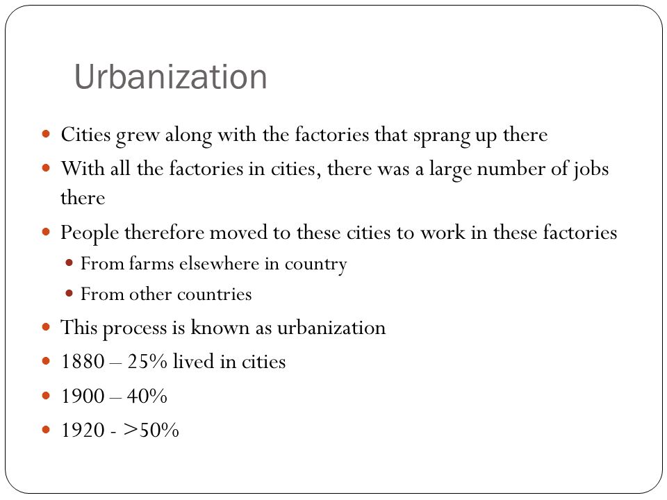 Urbanization Cities grew along with the factories that sprang up there With all the factories in cities, there was a large number of jobs there People therefore moved to these cities to work in these factories From farms elsewhere in country From other countries This process is known as urbanization 1880 – 25% lived in cities 1900 – 40% >50%