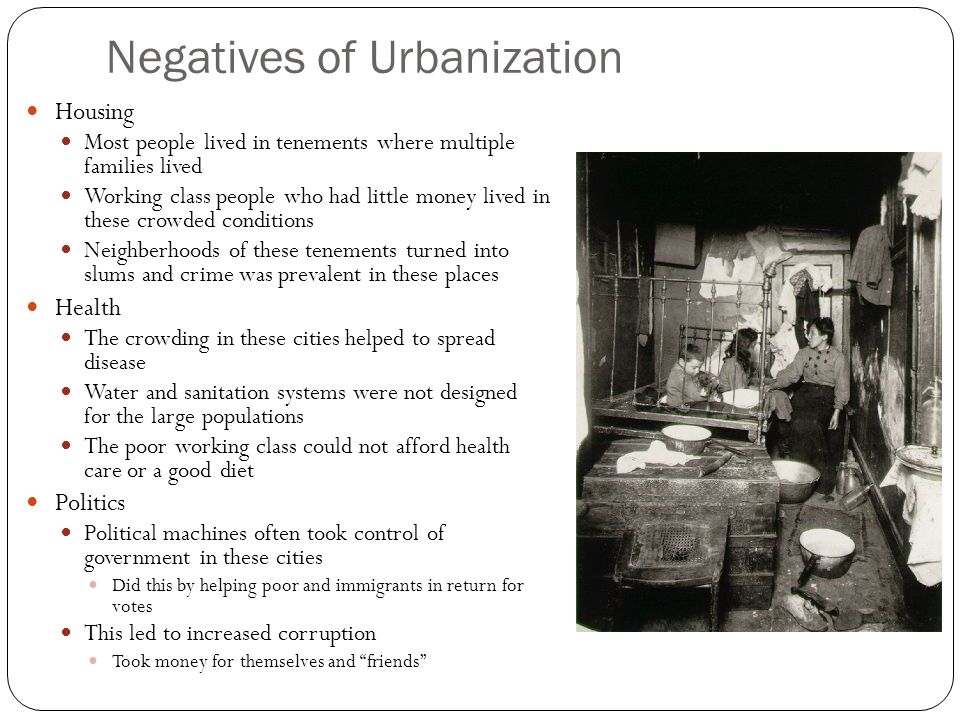 Negatives of Urbanization Housing Most people lived in tenements where multiple families lived Working class people who had little money lived in these crowded conditions Neighberhoods of these tenements turned into slums and crime was prevalent in these places Health The crowding in these cities helped to spread disease Water and sanitation systems were not designed for the large populations The poor working class could not afford health care or a good diet Politics Political machines often took control of government in these cities Did this by helping poor and immigrants in return for votes This led to increased corruption Took money for themselves and friends
