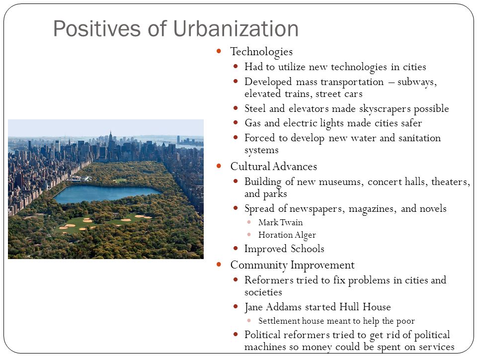 Positives of Urbanization Technologies Had to utilize new technologies in cities Developed mass transportation – subways, elevated trains, street cars Steel and elevators made skyscrapers possible Gas and electric lights made cities safer Forced to develop new water and sanitation systems Cultural Advances Building of new museums, concert halls, theaters, and parks Spread of newspapers, magazines, and novels Mark Twain Horation Alger Improved Schools Community Improvement Reformers tried to fix problems in cities and societies Jane Addams started Hull House Settlement house meant to help the poor Political reformers tried to get rid of political machines so money could be spent on services